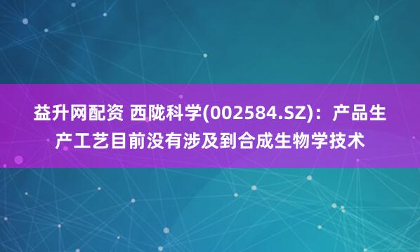 益升网配资 西陇科学(002584.SZ)：产品生产工艺目前没有涉及到合成生物学技术