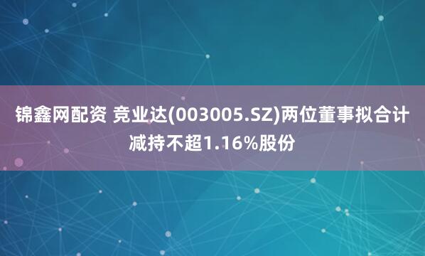 锦鑫网配资 竞业达(003005.SZ)两位董事拟合计减持不超1.16%股份