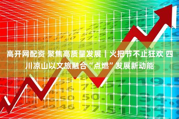 高开网配资 聚焦高质量发展｜火把节不止狂欢 四川凉山以文旅融合“点燃”发展新动能