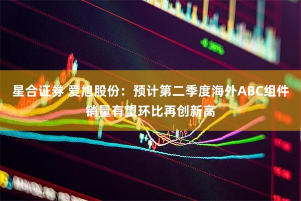 星合证券 爱旭股份：预计第二季度海外ABC组件销量有望环比再创新高