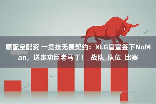 顺配宝配资 一竞技无畏契约：XLG官宣签下NoMan，送走功臣老马丁！_战队_队伍_比赛