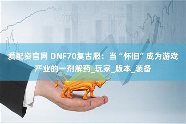 爱配资官网 DNF70复古服：当“怀旧”成为游戏产业的一剂解药_玩家_版本_装备