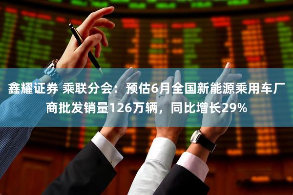 鑫耀证券 乘联分会：预估6月全国新能源乘用车厂商批发销量126万辆，同比增长29%