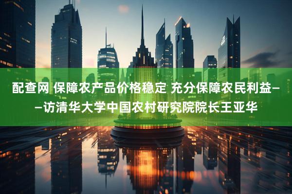 配查网 保障农产品价格稳定 充分保障农民利益——访清华大学中国农村研究院院长王亚华