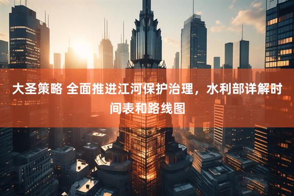 大圣策略 全面推进江河保护治理，水利部详解时间表和路线图