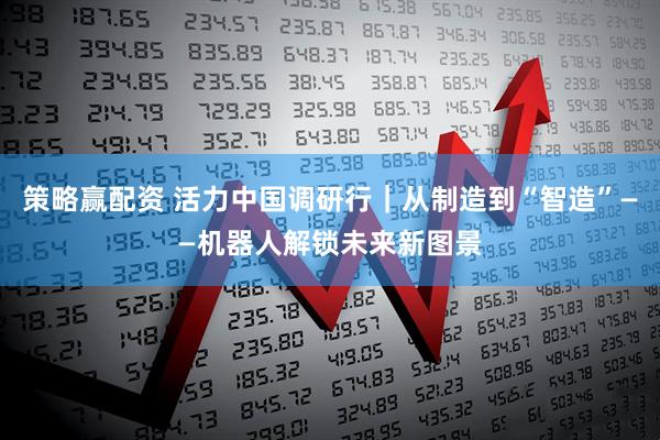 策略赢配资 活力中国调研行｜从制造到“智造”——机器人解锁未来新图景