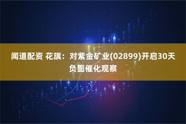 闻道配资 花旗：对紫金矿业(02899)开启30天负面催化观察