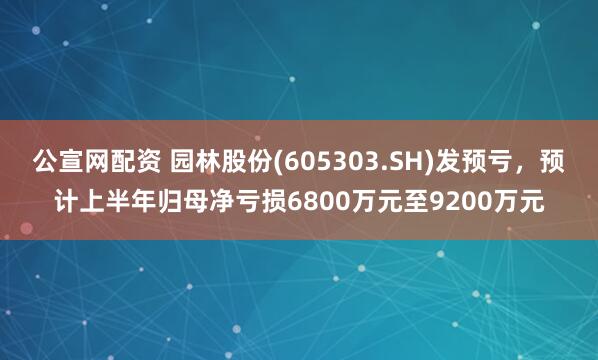 公宣网配资 园林股份(605303.SH)发预亏，预计上半年归母净亏损6800万元至9200万元