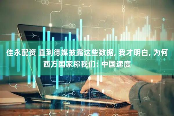 佳永配资 直到德媒披露这些数据, 我才明白, 为何西方国家称我们: 中国速度