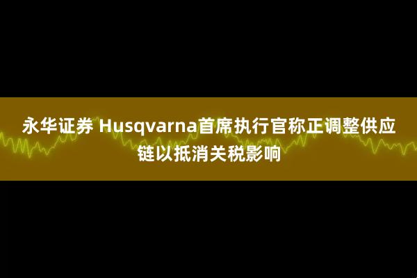 永华证券 Husqvarna首席执行官称正调整供应链以抵消关税影响