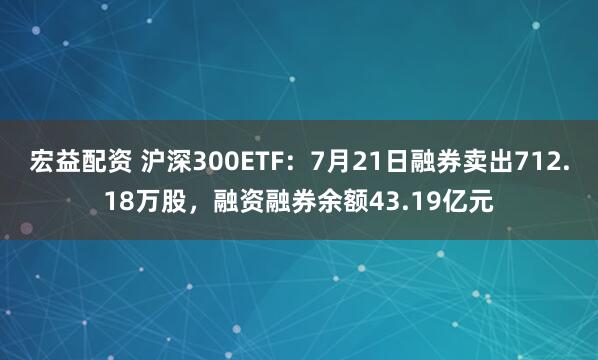 宏益配资 沪深300ETF：7月21日融券卖出712.18万股，融资融券余额43.19亿元