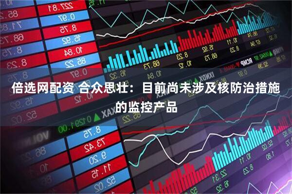 倍选网配资 合众思壮：目前尚未涉及核防治措施的监控产品