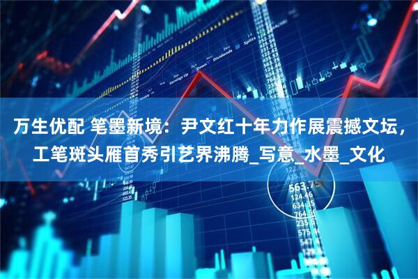 万生优配 笔墨新境：尹文红十年力作展震撼文坛，工笔斑头雁首秀引艺界沸腾_写意_水墨_文化
