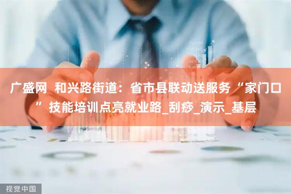 广盛网  和兴路街道：省市县联动送服务 “家门口” 技能培训点亮就业路_刮痧_演示_基层