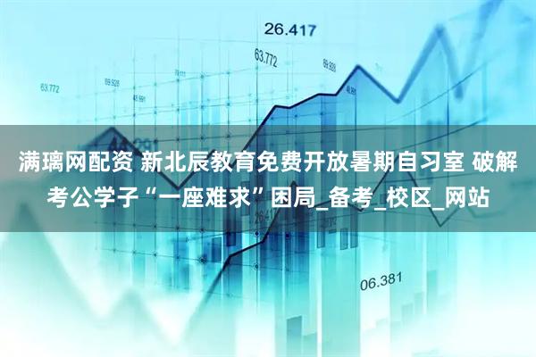 满璃网配资 新北辰教育免费开放暑期自习室 破解考公学子“一座难求”困局_备考_校区_网站