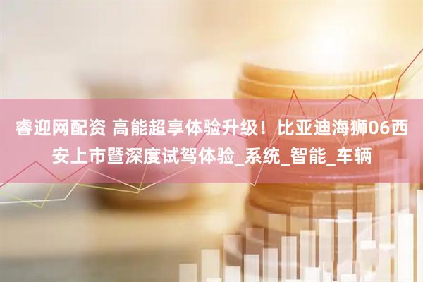 睿迎网配资 高能超享体验升级！比亚迪海狮06西安上市暨深度试驾体验_系统_智能_车辆