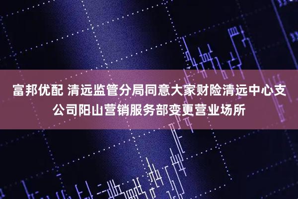 富邦优配 清远监管分局同意大家财险清远中心支公司阳山营销服务部变更营业场所