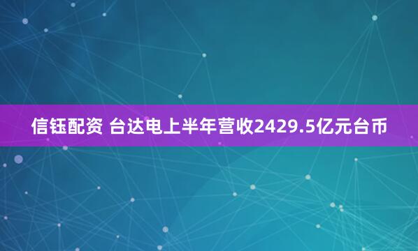 信钰配资 台达电上半年营收2429.5亿元台币
