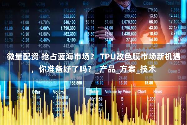 微量配资 抢占蓝海市场？ TPU改色膜市场新机遇，你准备好了吗？_产品_方案_技术