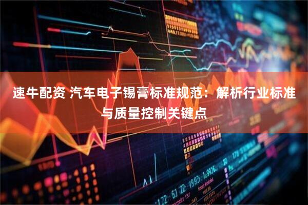速牛配资 汽车电子锡膏标准规范：解析行业标准与质量控制关键点