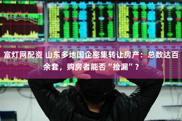 富灯网配资 山东多地国企密集转让房产：总数达百余套，购房者能否“捡漏”？