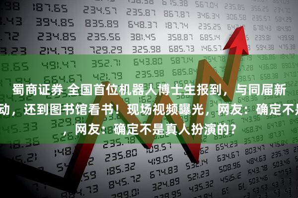 蜀商证券 全国首位机器人博士生报到，与同届新生央视主播互动，还到图书馆看书！现场视频曝光，网友：确定不是真人扮演的？