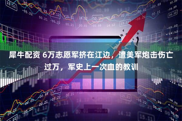 犀牛配资 6万志愿军挤在江边，遭美军炮击伤亡过万，军史上一次血的教训