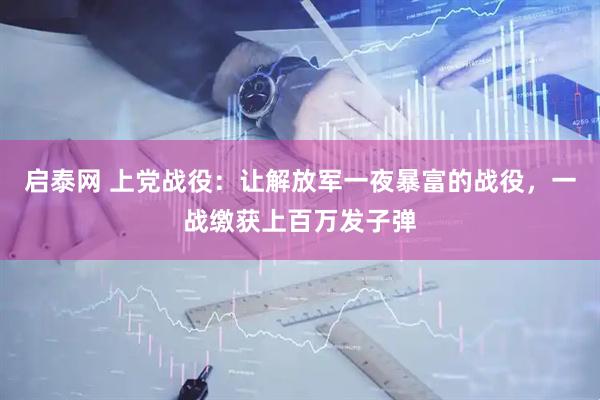 启泰网 上党战役：让解放军一夜暴富的战役，一战缴获上百万发子弹