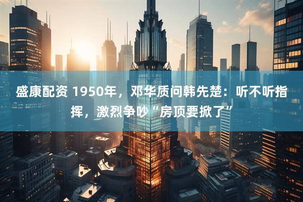 盛康配资 1950年，邓华质问韩先楚：听不听指挥，激烈争吵“房顶要掀了”