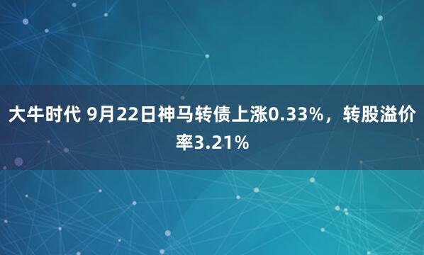大牛时代 9月22日神马转债上涨0.33%,转股溢价率3.21%