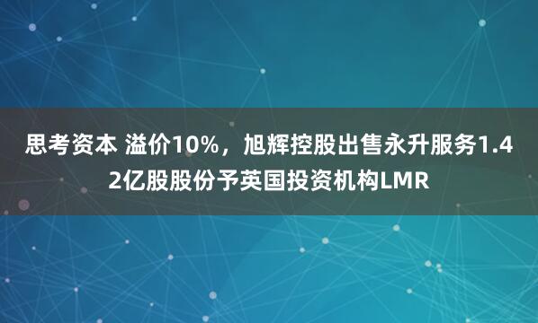 思考资本 溢价10%，旭辉控股出售永升服务1.42亿股股份予英国投资机构LMR