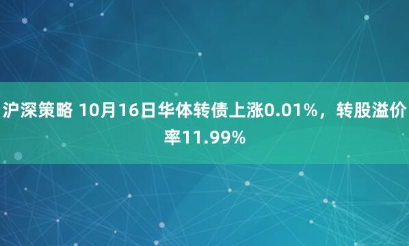 沪深策略 10月16日华体转债上涨0.01%，转股溢价率11.99%