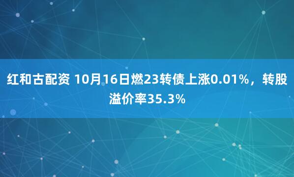 红和古配资 10月16日燃23转债上涨0.01%，转股溢价率35.3%