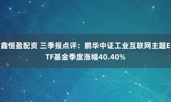 鑫恒盈配资 三季报点评：鹏华中证工业互联网主题ETF基金季度涨幅40.40%