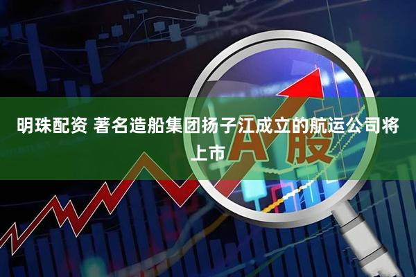 明珠配资 著名造船集团扬子江成立的航运公司将上市