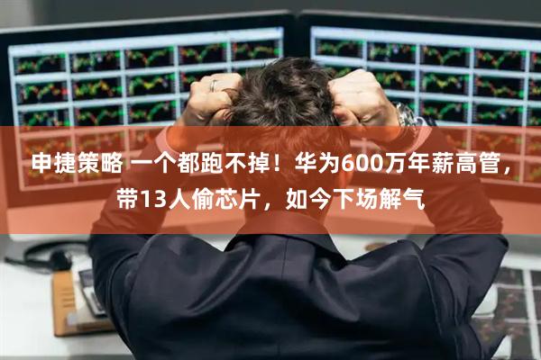 申捷策略 一个都跑不掉！华为600万年薪高管，带13人偷芯片，如今下场解气