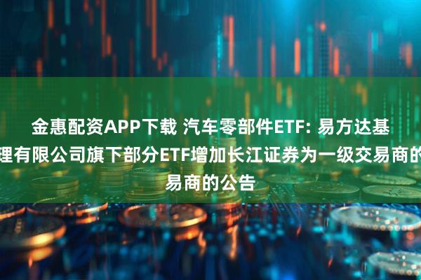 金惠配资APP下载 汽车零部件ETF: 易方达基金管理有限公司旗下部分ETF增加长江证券为一级交易商的公告