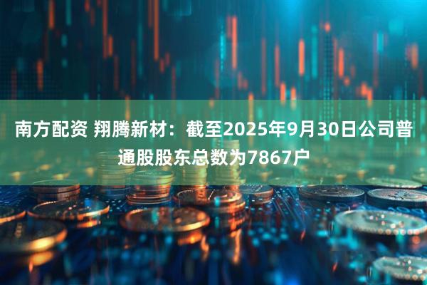 南方配资 翔腾新材：截至2025年9月30日公司普通股股东总数为7867户