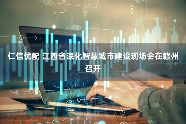 仁信优配 江西省深化智慧城市建设现场会在赣州召开