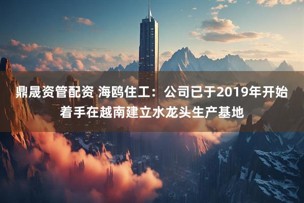 鼎晟资管配资 海鸥住工：公司已于2019年开始着手在越南建立水龙头生产基地