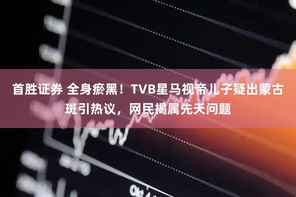 首胜证券 全身瘀黑！TVB星马视帝儿子疑出蒙古斑引热议，网民揭属先天问题